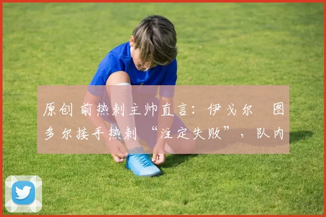 原创 前热刺主帅直言:伊戈尔・图多尔接手热刺 “注定失败”,队内氛围 “ toxic 至极”