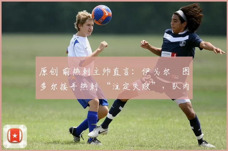 原创 前热刺主帅直言:伊戈尔・图多尔接手热刺 “注定失败”,队内氛围 “ toxic 至极”