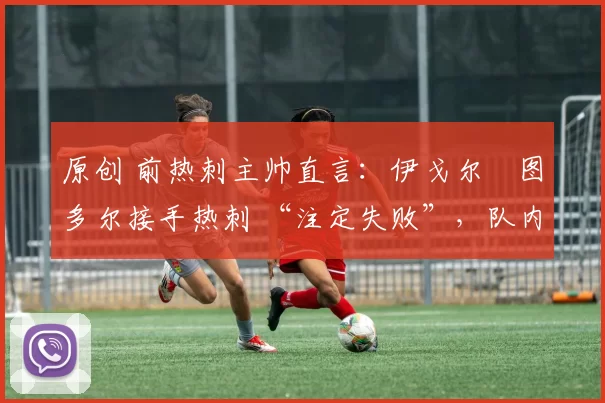 原创 前热刺主帅直言：伊戈尔・图多尔接手热刺 “注定失败”，队内氛围 “ toxic 至极”