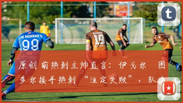 原创 前热刺主帅直言:伊戈尔・图多尔接手热刺 “注定失败”,队内氛围 “ toxic 至极”