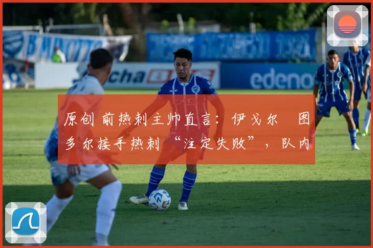 原创 前热刺主帅直言:伊戈尔・图多尔接手热刺 “注定失败”,队内氛围 “ toxic 至极”