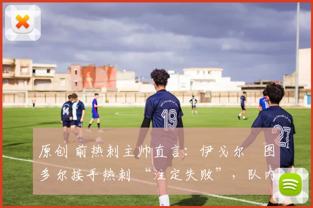 原创 前热刺主帅直言:伊戈尔・图多尔接手热刺 “注定失败”,队内氛围 “ toxic 至极”