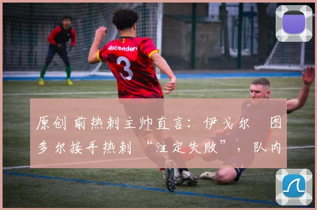 原创 前热刺主帅直言:伊戈尔・图多尔接手热刺 “注定失败”,队内氛围 “ toxic 至极”