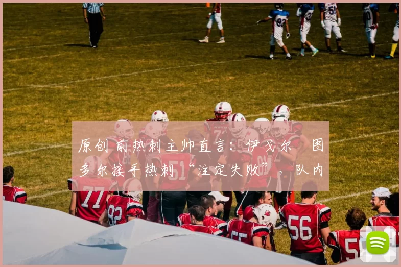 原创 前热刺主帅直言:伊戈尔・图多尔接手热刺 “注定失败”,队内氛围 “ toxic 至极”