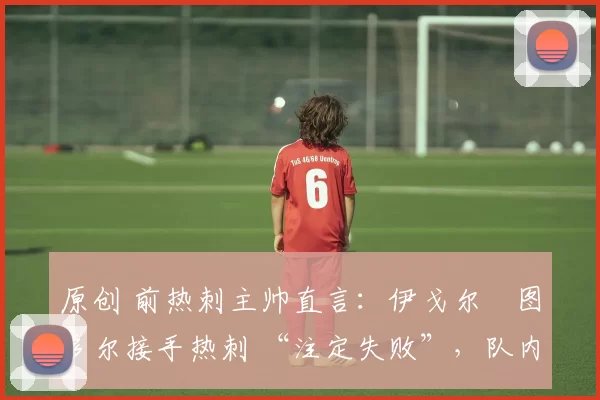 原创 前热刺主帅直言:伊戈尔・图多尔接手热刺 “注定失败”,队内氛围 “ toxic 至极”