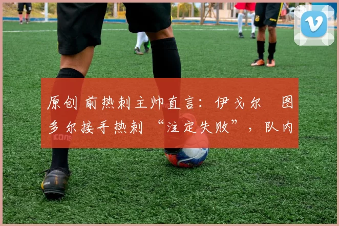 原创 前热刺主帅直言:伊戈尔・图多尔接手热刺 “注定失败”,队内氛围 “ toxic 至极”