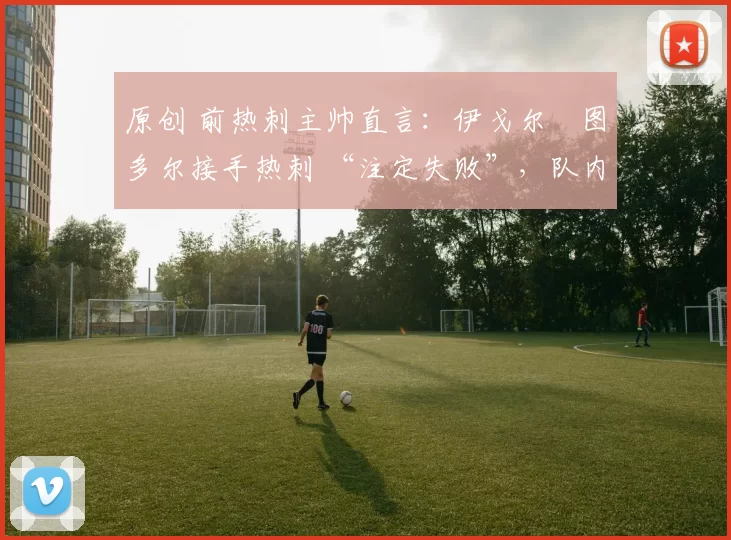 原创 前热刺主帅直言：伊戈尔・图多尔接手热刺 “注定失败”，队内氛围 “ toxic 至极”