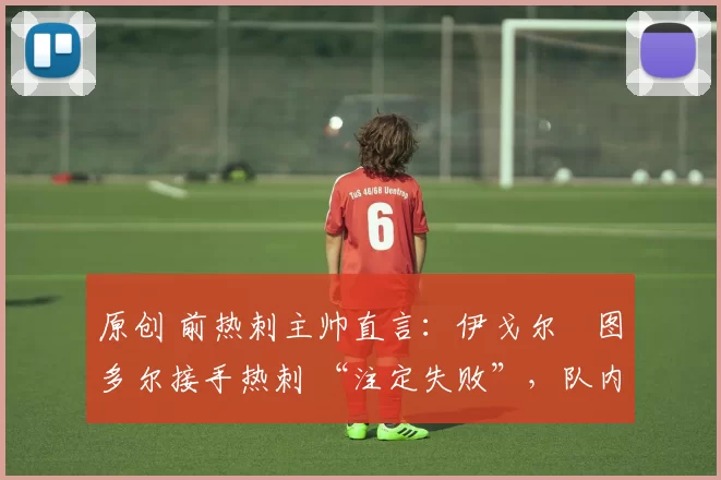 原创 前热刺主帅直言:伊戈尔・图多尔接手热刺 “注定失败”,队内氛围 “ toxic 至极”