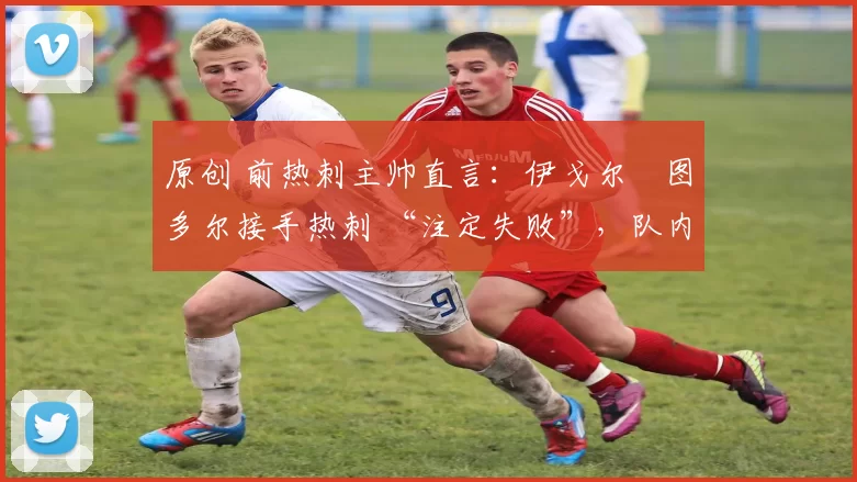 原创 前热刺主帅直言:伊戈尔・图多尔接手热刺 “注定失败”,队内氛围 “ toxic 至极”