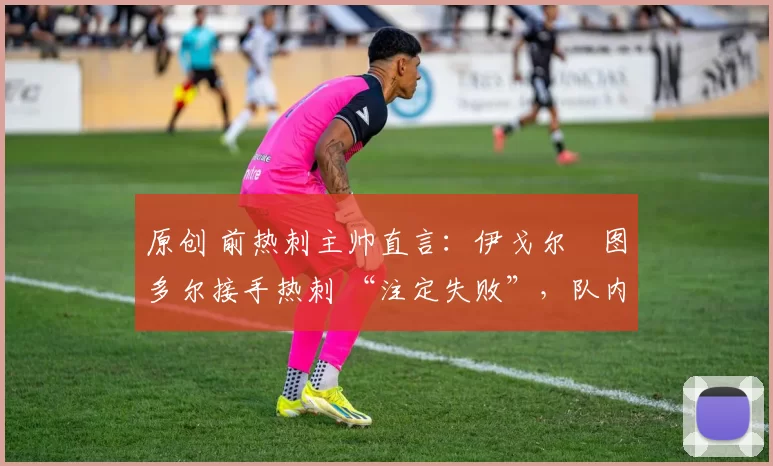 原创 前热刺主帅直言:伊戈尔・图多尔接手热刺 “注定失败”,队内氛围 “ toxic 至极”
