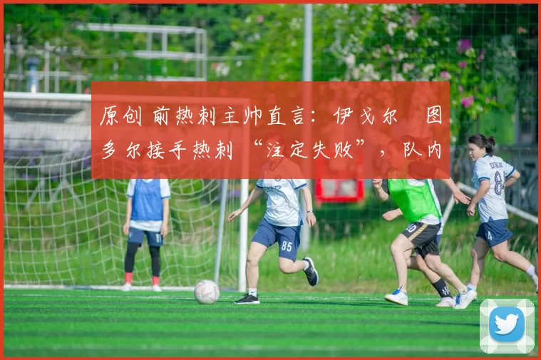 原创 前热刺主帅直言:伊戈尔・图多尔接手热刺 “注定失败”,队内氛围 “ toxic 至极”