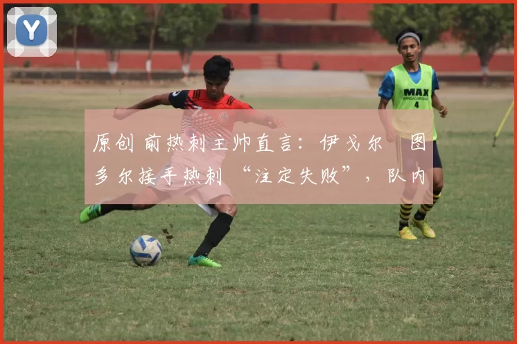 原创 前热刺主帅直言:伊戈尔・图多尔接手热刺 “注定失败”,队内氛围 “ toxic 至极”