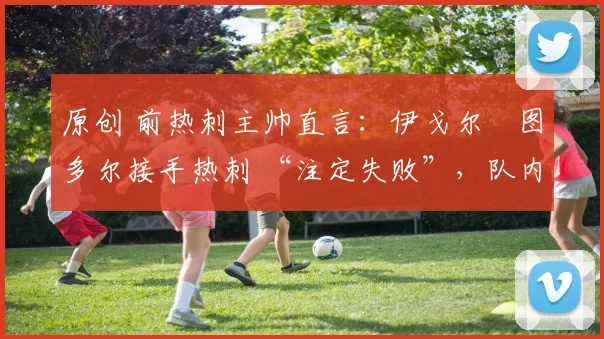 原创 前热刺主帅直言：伊戈尔・图多尔接手热刺 “注定失败”，队内氛围 “ toxic 至极”