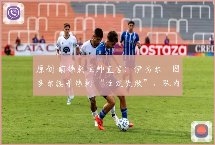 原创 前热刺主帅直言:伊戈尔・图多尔接手热刺 “注定失败”,队内氛围 “ toxic 至极”