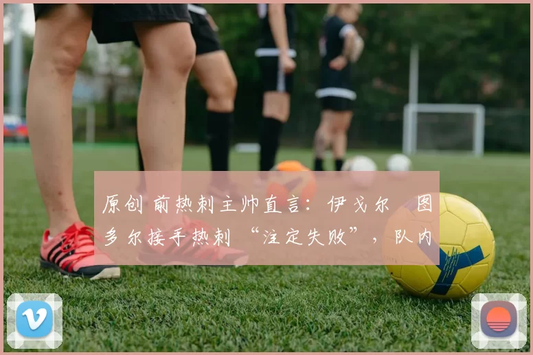 原创 前热刺主帅直言:伊戈尔・图多尔接手热刺 “注定失败”,队内氛围 “ toxic 至极”