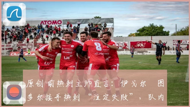 原创 前热刺主帅直言:伊戈尔・图多尔接手热刺 “注定失败”,队内氛围 “ toxic 至极”