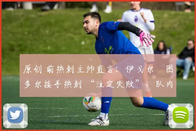 原创 前热刺主帅直言:伊戈尔・图多尔接手热刺 “注定失败”,队内氛围 “ toxic 至极”