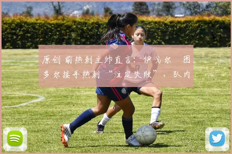 原创 前热刺主帅直言:伊戈尔・图多尔接手热刺 “注定失败”,队内氛围 “ toxic 至极”