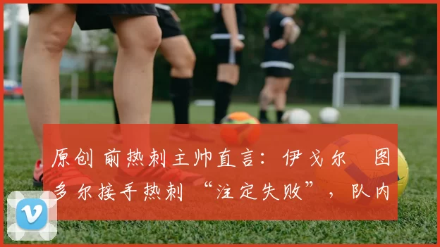 原创 前热刺主帅直言:伊戈尔・图多尔接手热刺 “注定失败”,队内氛围 “ toxic 至极”