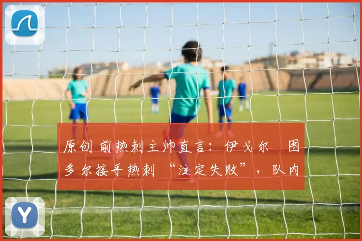 原创 前热刺主帅直言:伊戈尔・图多尔接手热刺 “注定失败”,队内氛围 “ toxic 至极”