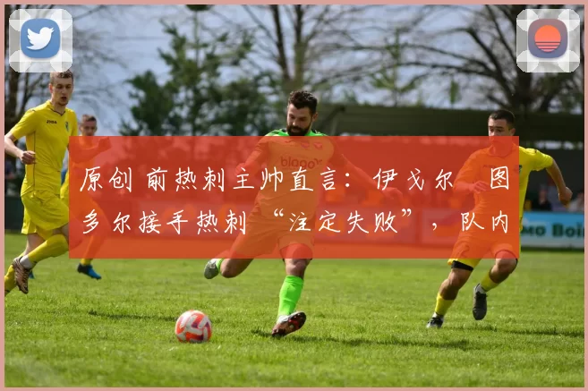 原创 前热刺主帅直言:伊戈尔・图多尔接手热刺 “注定失败”,队内氛围 “ toxic 至极”