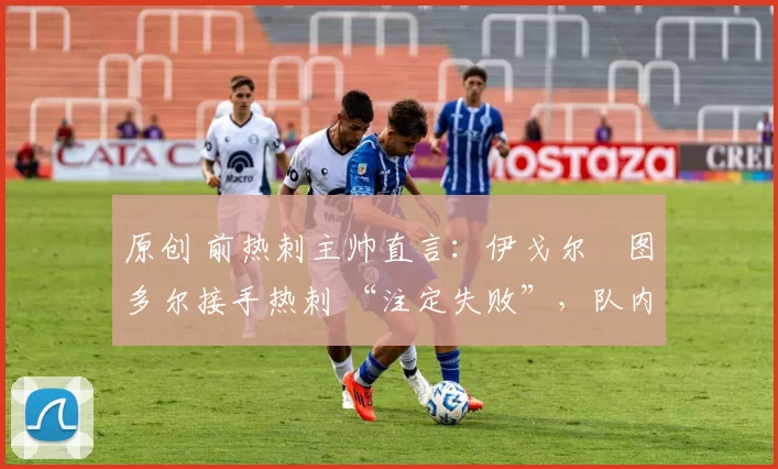 原创 前热刺主帅直言:伊戈尔・图多尔接手热刺 “注定失败”,队内氛围 “ toxic 至极”