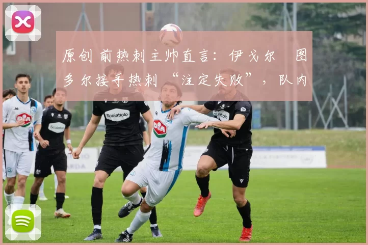 原创 前热刺主帅直言:伊戈尔・图多尔接手热刺 “注定失败”,队内氛围 “ toxic 至极”