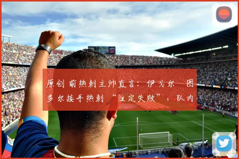 原创 前热刺主帅直言:伊戈尔・图多尔接手热刺 “注定失败”,队内氛围 “ toxic 至极”