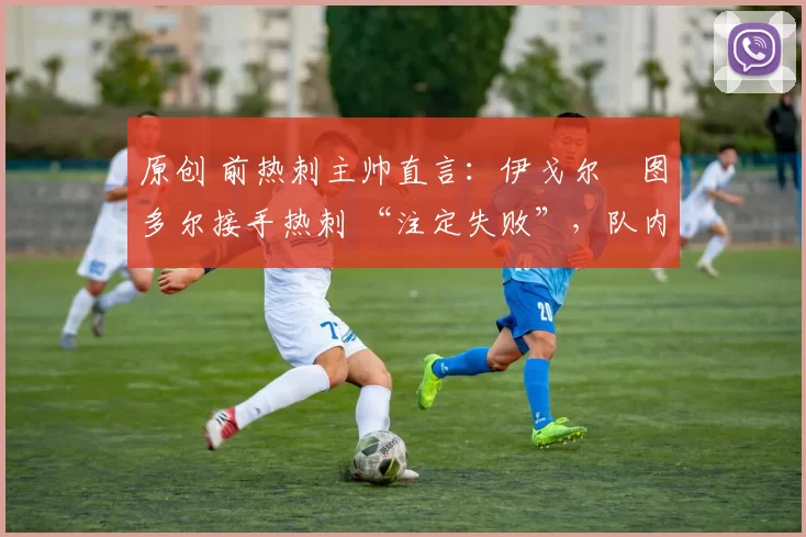 原创 前热刺主帅直言:伊戈尔・图多尔接手热刺 “注定失败”,队内氛围 “ toxic 至极”