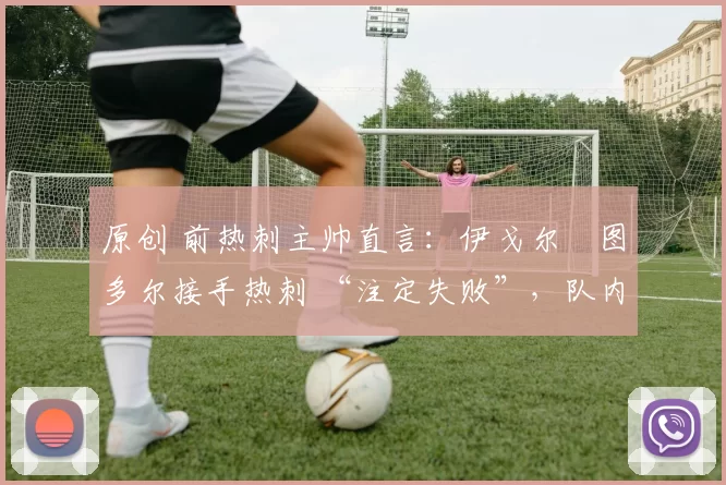 原创 前热刺主帅直言：伊戈尔・图多尔接手热刺 “注定失败”，队内氛围 “ toxic 至极”