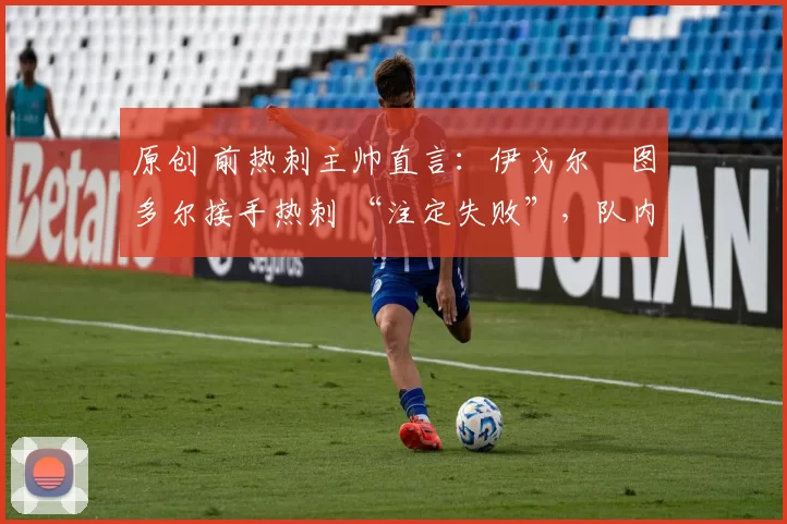 原创 前热刺主帅直言:伊戈尔・图多尔接手热刺 “注定失败”,队内氛围 “ toxic 至极”