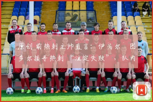 原创 前热刺主帅直言:伊戈尔・图多尔接手热刺 “注定失败”,队内氛围 “ toxic 至极”