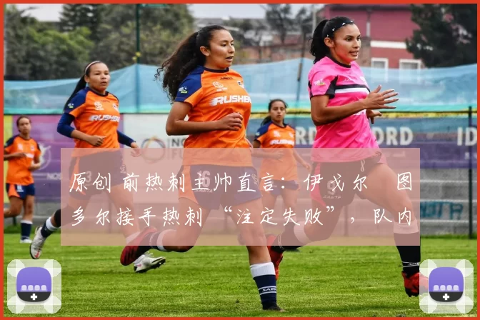 原创 前热刺主帅直言:伊戈尔・图多尔接手热刺 “注定失败”,队内氛围 “ toxic 至极”