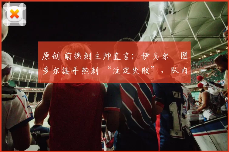 原创 前热刺主帅直言：伊戈尔・图多尔接手热刺 “注定失败”，队内氛围 “ toxic 至极”