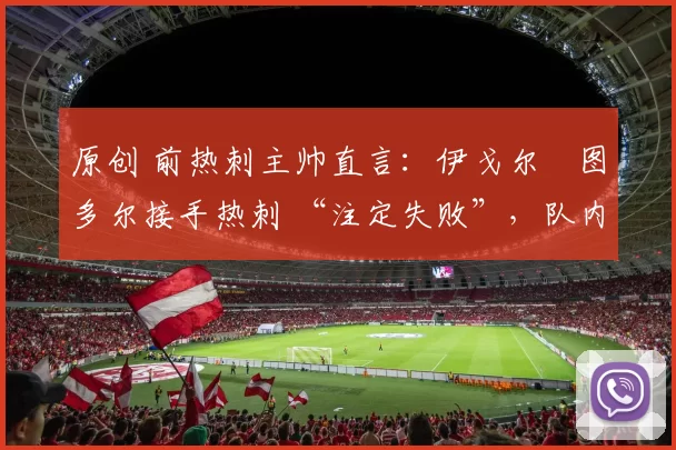 原创 前热刺主帅直言:伊戈尔・图多尔接手热刺 “注定失败”,队内氛围 “ toxic 至极”