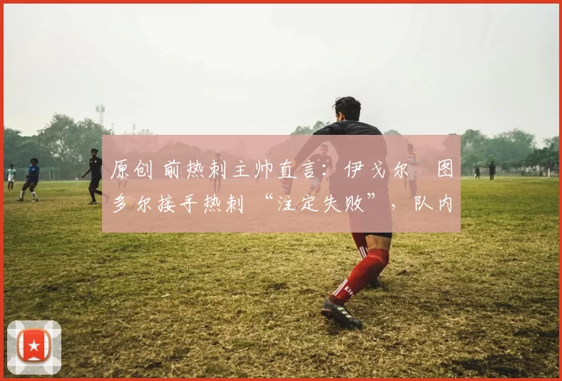 原创 前热刺主帅直言：伊戈尔・图多尔接手热刺 “注定失败”，队内氛围 “ toxic 至极”