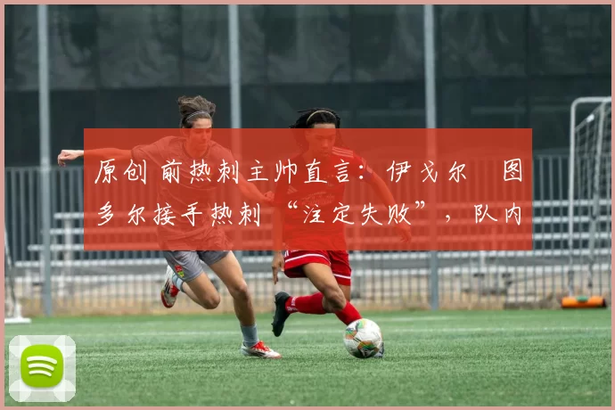 原创 前热刺主帅直言:伊戈尔・图多尔接手热刺 “注定失败”,队内氛围 “ toxic 至极”