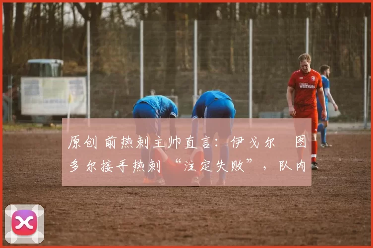 原创 前热刺主帅直言:伊戈尔・图多尔接手热刺 “注定失败”,队内氛围 “ toxic 至极”