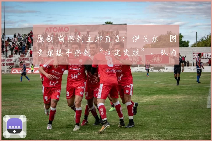原创 前热刺主帅直言:伊戈尔・图多尔接手热刺 “注定失败”,队内氛围 “ toxic 至极”