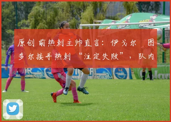 原创 前热刺主帅直言:伊戈尔・图多尔接手热刺 “注定失败”,队内氛围 “ toxic 至极”