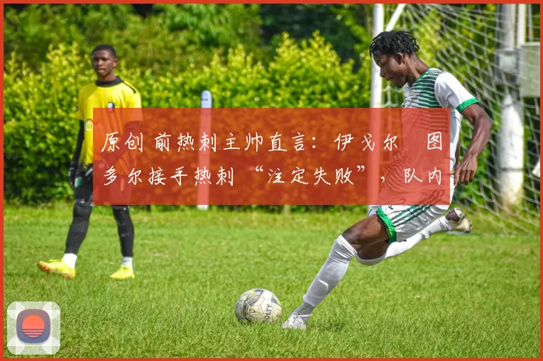 原创 前热刺主帅直言:伊戈尔・图多尔接手热刺 “注定失败”,队内氛围 “ toxic 至极”