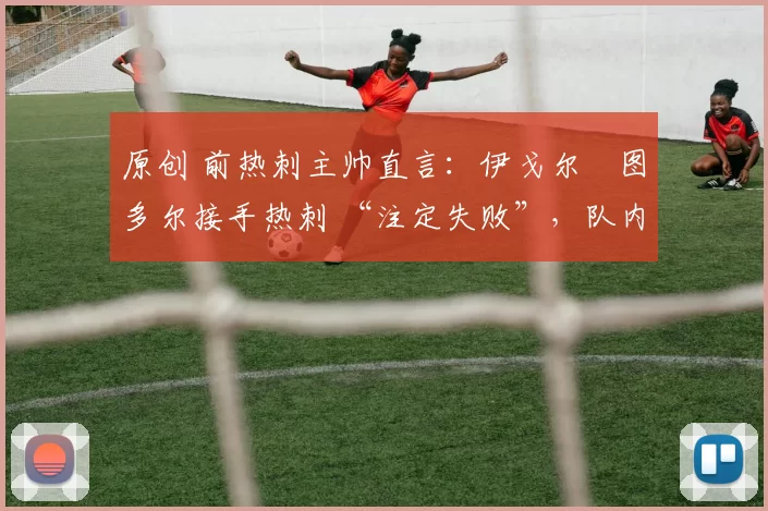 原创 前热刺主帅直言:伊戈尔・图多尔接手热刺 “注定失败”,队内氛围 “ toxic 至极”