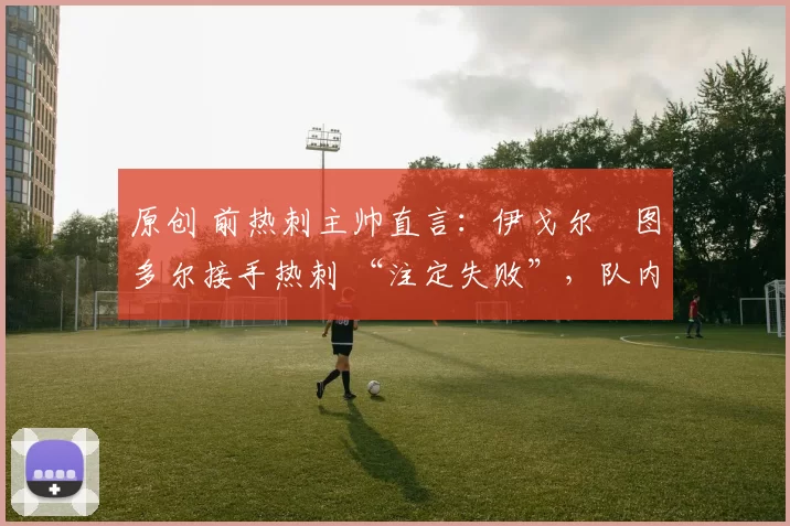 原创 前热刺主帅直言：伊戈尔・图多尔接手热刺 “注定失败”，队内氛围 “ toxic 至极”