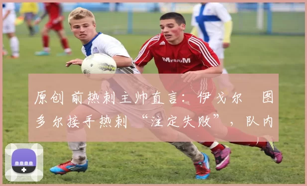 原创 前热刺主帅直言:伊戈尔・图多尔接手热刺 “注定失败”,队内氛围 “ toxic 至极”