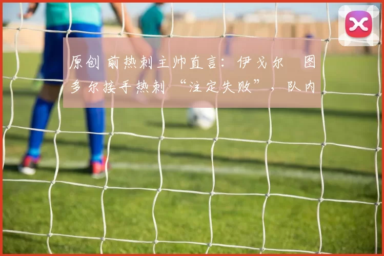 原创 前热刺主帅直言：伊戈尔・图多尔接手热刺 “注定失败”，队内氛围 “ toxic 至极”