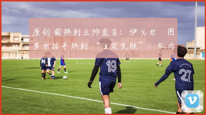 原创 前热刺主帅直言:伊戈尔・图多尔接手热刺 “注定失败”,队内氛围 “ toxic 至极”