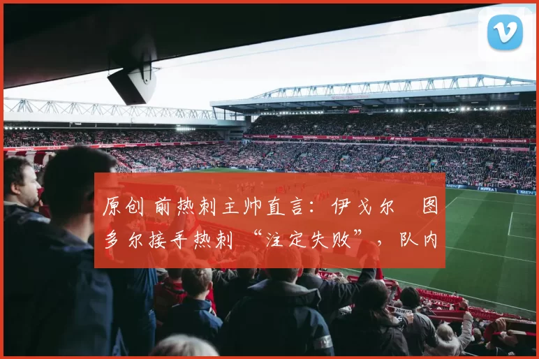 原创 前热刺主帅直言:伊戈尔・图多尔接手热刺 “注定失败”,队内氛围 “ toxic 至极”