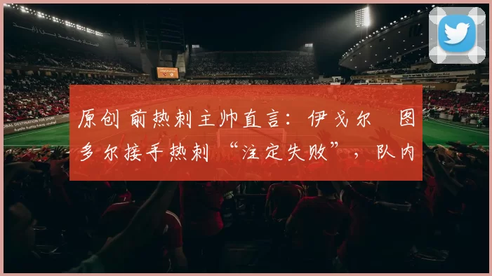 原创 前热刺主帅直言：伊戈尔・图多尔接手热刺 “注定失败”，队内氛围 “ toxic 至极”