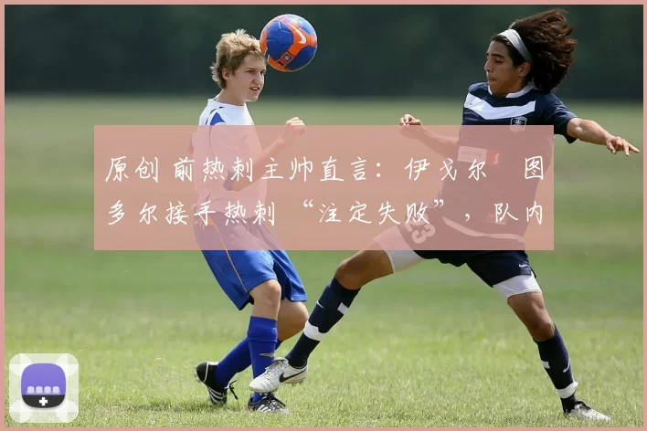 原创 前热刺主帅直言:伊戈尔・图多尔接手热刺 “注定失败”,队内氛围 “ toxic 至极”