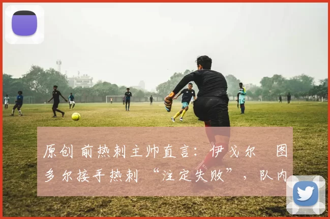 原创 前热刺主帅直言：伊戈尔・图多尔接手热刺 “注定失败”，队内氛围 “ toxic 至极”